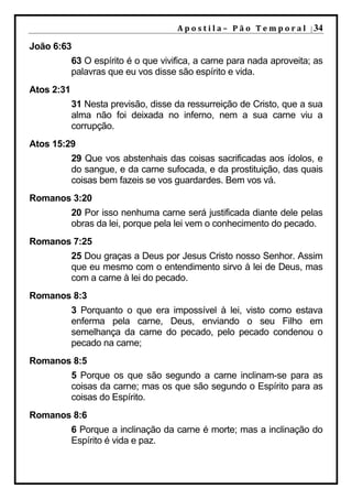 A p o s t i l a – 	 P ã o 	 T e m p o r a l 	 | 34

João 6:63
            63 O espírito é o que vivifica, a carne para nada aproveita; as
            palavras que eu vos disse são espírito e vida.
Atos 2:31
            31 Nesta previsão, disse da ressurreição de Cristo, que a sua
            alma não foi deixada no inferno, nem a sua carne viu a
            corrupção.
Atos 15:29
            29 Que vos abstenhais das coisas sacrificadas aos ídolos, e
            do sangue, e da carne sufocada, e da prostituição, das quais
            coisas bem fazeis se vos guardardes. Bem vos vá.
Romanos 3:20
            20 Por isso nenhuma carne será justificada diante dele pelas
            obras da lei, porque pela lei vem o conhecimento do pecado.
Romanos 7:25
            25 Dou graças a Deus por Jesus Cristo nosso Senhor. Assim
            que eu mesmo com o entendimento sirvo à lei de Deus, mas
            com a carne à lei do pecado.
Romanos 8:3
            3 Porquanto o que era impossível à lei, visto como estava
            enferma pela carne, Deus, enviando o seu Filho em
            semelhança da carne do pecado, pelo pecado condenou o
            pecado na carne;
Romanos 8:5
            5 Porque os que são segundo a carne inclinam-se para as
            coisas da carne; mas os que são segundo o Espírito para as
            coisas do Espírito.
Romanos 8:6
            6 Porque a inclinação da carne é morte; mas a inclinação do
            Espírito é vida e paz.
 