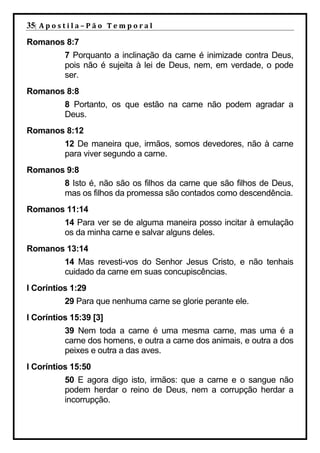 35| A p o s t i l a – P ã o 	 T e m p o r a l 	
Romanos 8:7
             7 Porquanto a inclinação da carne é inimizade contra Deus,
             pois não é sujeita à lei de Deus, nem, em verdade, o pode
             ser.
Romanos 8:8
             8 Portanto, os que estão na carne não podem agradar a
             Deus.
Romanos 8:12
             12 De maneira que, irmãos, somos devedores, não à carne
             para viver segundo a carne.
Romanos 9:8
             8 Isto é, não são os filhos da carne que são filhos de Deus,
             mas os filhos da promessa são contados como descendência.
Romanos 11:14
             14 Para ver se de alguma maneira posso incitar à emulação
             os da minha carne e salvar alguns deles.
Romanos 13:14
             14 Mas revesti-vos do Senhor Jesus Cristo, e não tenhais
             cuidado da carne em suas concupiscências.
I Coríntios 1:29
             29 Para que nenhuma carne se glorie perante ele.
I Coríntios 15:39 [3]
             39 Nem toda a carne é uma mesma carne, mas uma é a
             carne dos homens, e outra a carne dos animais, e outra a dos
             peixes e outra a das aves.
I Coríntios 15:50
             50 E agora digo isto, irmãos: que a carne e o sangue não
             podem herdar o reino de Deus, nem a corrupção herdar a
             incorrupção.
 