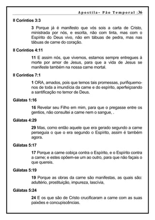 A p o s t i l a – 	 P ã o 	 T e m p o r a l 	 | 36

II Coríntios 3:3
          3 Porque já é manifesto que vós sois a carta de Cristo,
          ministrada por nós, e escrita, não com tinta, mas com o
          Espírito do Deus vivo, não em tábuas de pedra, mas nas
          tábuas de carne do coração.
II Coríntios 4:11
          11 E assim nós, que vivemos, estamos sempre entregues à
          morte por amor de Jesus, para que a vida de Jesus se
          manifeste também na nossa carne mortal.
II Coríntios 7:1
          1 ORA, amados, pois que temos tais promessas, purifiquemo-
          nos de toda a imundícia da carne e do espírito, aperfeiçoando
          a santificação no temor de Deus.
Gálatas 1:16
          16 Revelar seu Filho em mim, para que o pregasse entre os
          gentios, não consultei a carne nem o sangue, .
Gálatas 4:29
          29 Mas, como então aquele que era gerado segundo a carne
          perseguia o que o era segundo o Espírito, assim é também
          agora.
Gálatas 5:17
          17 Porque a carne cobiça contra o Espírito, e o Espírito contra
          a carne; e estes opõem-se um ao outro, para que não façais o
          que quereis.
Gálatas 5:19
          19 Porque as obras da carne são manifestas, as quais são:
          adultério, prostituição, impureza, lascívia,
Gálatas 5:24
          24 E os que são de Cristo crucificaram a carne com as suas
          paixões e concupiscências.
 