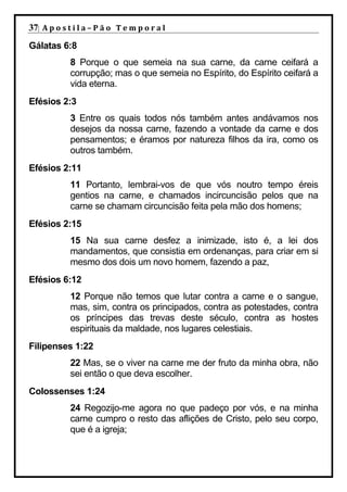 37| A p o s t i l a – P ã o 	 T e m p o r a l 	
Gálatas 6:8
             8 Porque o que semeia na sua carne, da carne ceifará a
             corrupção; mas o que semeia no Espírito, do Espírito ceifará a
             vida eterna.
Efésios 2:3
             3 Entre os quais todos nós também antes andávamos nos
             desejos da nossa carne, fazendo a vontade da carne e dos
             pensamentos; e éramos por natureza filhos da ira, como os
             outros também.
Efésios 2:11
             11 Portanto, lembrai-vos de que vós noutro tempo éreis
             gentios na carne, e chamados incircuncisão pelos que na
             carne se chamam circuncisão feita pela mão dos homens;
Efésios 2:15
             15 Na sua carne desfez a inimizade, isto é, a lei dos
             mandamentos, que consistia em ordenanças, para criar em si
             mesmo dos dois um novo homem, fazendo a paz,
Efésios 6:12
             12 Porque não temos que lutar contra a carne e o sangue,
             mas, sim, contra os principados, contra as potestades, contra
             os príncipes das trevas deste século, contra as hostes
             espirituais da maldade, nos lugares celestiais.
Filipenses 1:22
             22 Mas, se o viver na carne me der fruto da minha obra, não
             sei então o que deva escolher.
Colossenses 1:24
             24 Regozijo-me agora no que padeço por vós, e na minha
             carne cumpro o resto das aflições de Cristo, pelo seu corpo,
             que é a igreja;
 