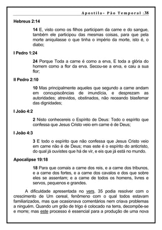 A p o s t i l a – 	 P ã o 	 T e m p o r a l 	 | 38

Hebreus 2:14
          14 E, visto como os filhos participam da carne e do sangue,
          também ele participou das mesmas coisas, para que pela
          morte aniquilasse o que tinha o império da morte, isto é, o
          diabo;
I Pedro 1:24
          24 Porque Toda a carne é como a erva, E toda a glória do
          homem como a flor da erva. Secou-se a erva, e caiu a sua
          flor;
II Pedro 2:10
          10 Mas principalmente aqueles que segundo a carne andam
          em concupiscências de imundícia, e desprezam as
          autoridades; atrevidos, obstinados, não receando blasfemar
          das dignidades;
I João 4:2
          2 Nisto conhecereis o Espírito de Deus: Todo o espírito que
          confessa que Jesus Cristo veio em carne é de Deus;
I João 4:3
          3 E todo o espírito que não confessa que Jesus Cristo veio
          em carne não é de Deus; mas este é o espírito do anticristo,
          do qual já ouvistes que há de vir, e eis que já está no mundo.
Apocalipse 19:18
          18 Para que comais a carne dos reis, e a carne dos tribunos,
          e a carne dos fortes, e a carne dos cavalos e dos que sobre
          eles se assentam; e a carne de todos os homens, livres e
          servos, pequenos e grandes.
       A dificuldade apresentada no vers. 35 podia resolver com o
crescimento de Um cereal, fenômeno com o qual todos estavam
familiarizados, mas que ocasionava comentários nem criava problemas
a ninguém. Quando um grão de trigo é colocado na terra, decompõe-se
e morre; mas este processo é essencial para a produção de uma nova
 