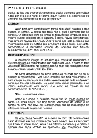 39| A p o s t i l a – P ã o 	 T e m p o r a l 	
planta. Se isto que ocorrer diariamente se aceita facilmente sem objetar
nada, por que devia haver problema algum quanto a a ressurreição de
um corpo novo procedente do que se chateou?
GRÃO	NU	
     Quer dizer, uma sememte sem folhas nem caule; assim é o grão
quando se semeia. A planta que brota não é igual à semente que se
semeou. O corpo que sairá da tumba na ressurreição tampouco será o
mesmo que foi colocado em o sepulcro. É obvio, haverá semelhanças,
mas também haverá diferenças. O novo corpo não está composto das
mesmas partículas de matéria que formavam o corpo antigo; entretanto,
conservará-se a identidade pessoal do indivíduo (ver Material
Suplementar do EGW, com. vers. 42-52).
DEUS	LHE	DÁ	O	CORPO	
       O incessante milagre da natureza que produz as muitíssimas e
diversas classes de sementes tem sua origem em Deus, o Autor de toda
vida e tudo crescimento. Na semente não há nada que sem ajuda a faça
brotar e produzir vida (ver 3JT 258-260).
      No corpo decomposto do morto tampouco há nada que de por si
produza a ressurreição. Mas Deus ordenou que haja ressurreição, e
esse milagre só ocorre por seu poder. Na ressurreição cada um terá um
corpo que lhe seja adequado. Os justos terão corpos glorificados, e os
ímpios ressuscitarão com corpos que levem as marcas de sua
condenação (ver CS 702-703, 720).
        Não . . . é a mesma carne.
       Carne é o corpo. A natureza revela que há várias classes de
carne. Se Deus dispôs que haja tantas variedades de carnes e de
corpos na terra, não deve ser surpreendente que na ressurreição dê
diferentes aulas de corpos aos homens.
CELESTIALES.	
      Gr. epouránios, "celeste", "que existe no céu". Os comentadores
estão divididos em sua interpretação desta palavra. Alguns acreditam
que Paulo se refere ao sol, a lua e as estrelas, enquanto que outros a
aplicam aos anjos. Ambas as aplicações são apropriadas como
 