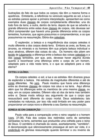 A p o s t i l a – 	 P ã o 	 T e m p o r a l 	 | 40

ilustrações do fato de que todos os corpos não têm a mesma forma e
aparência. Entretanto, a referência no versículo seguinte ao sol, a lua e
as estrelas parece apoiar a primeira interpretação. apresentam-se como
exemplos duas classes de corpos completamente diferentes: una do
todo fora da terra; a outra, dentro da terra. depois de que se adverte a
grande diferencia entre estas duas classes de corpos, não devesse ser
difícil compreender que haverá uma grande diferencia entre os corpos
terrestres, humanos, que agora possuímos e compreendemos, e os que
possuiremos na ressurreição, Glória dos celestiais.
      O esplendor, a beleza e a magnificência dos corpos celestes é
muito diferente a dos corpos desta terra. Embora as aves, as flores, os
árvores, os minerais e os homens têm sua própria beleza individual e
seus atrativos, diferem das coisas do céu. Os homens não põem em
tecido de julgamento a diferença entre a beleza das coisas celestiais e a
das coisas terrestres, por que, pois, devesse haver alguma dúvida
quanto a reconhecer uma diferença entre o corpo de um homem,
adaptado para a vida nesta terra, e o que se adaptará para a vida
eterna?
OUTRA	A	GLÓRIA	
       Os corpos celestes -o sol, a lua e as estrelas- têm diversos graus
de esplendor e beleza. Há estrelas de magnitudes diferentes e até de
cores diferentes. No vers. Paulo mostrou que havia uma diferença
entre as diversas classes de corpos nos céus e na terra. Aqui afirma
além que há diferenças entre os membros de uma mesma classe, ou
seja, em os corpos celestes. Diferem não só dos da terra mas também
entre si. Desse modo reforça seu argumento de que o corpo que
ressuscitará será diferente do corpo mortal. Deus estabeleceu tais
variedades na natureza, por isso não está limitado em seu poder para
proporcionar um corpo novo e diferente a seu Santos na ressurreição.
SEMEIA‐SE	EM	CORRUPÇÃO	
      Paulo volta para a comparação entre o reino vegetal e o homem
(vers. 37-38). Fala dos corpos dos redimidos como de sementes
semeadas na terra, sementes que produzirão uma colheita para o reino
de Deus. O cemitério é chamado às vezes, acertadamente, "cemitério".
A decomposição que silenciosamente prossegue ali sem ser vista, é o
preâmbulo da gloriosa ressurreição quando terminar o cru inverno da
 