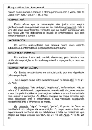 41| A p o s t i l a – P ã o 	 T e m p o r a l 	
história deste mundo e comece a eterna primavera com a vinda 805 de
Cristo (ver 1 Cor. 15: 52; 1 Tes. 4: 16).
RESSUSCITARÁ	
        Paulo afirma que a ressurreição dos justos com corpos
glorificados não só é possível, mas sim em realidade acontecerá. Esta é
uma das mais reconfortantes verdades que se podem apresentar aos
que nesta vida vão debilitando-se devido às enfermidades, que com
temor antecipam a tumba.
INCORRUPCIÓN	
     Os corpos ressuscitados dos crentes nunca mais estarão
submetidos a enfermidades, decomposição nem morte.
SEMEIA‐SE	EM	DESONRA	
      Um cadáver é em certo sentido desonroso, pois devido a sua
rápida decomposição se torna desagradável e repugnante, e deve ser
sepultado.
RESSUSCITARÁ	EM	GLÓRIA.	
      Os Santos ressuscitados se caracterizarão por sua dignidade,
beleza e perfeição.
     Seus corpos serão feitos semelhantes ao de Cristo (Fil. 3: 20-21;
CS 703).
       Gr. asthéneia, "falta de força", "fragilidade", "enfermidade". Não se
refere só à debilidade do corpo terrestre quando está vivo, mas também
a seu completa impotência quando já é cadáver e a sua incapacidade
para resistir a corrupção. As débeis energias do corpo terrestre logo
ficam prostradas ante a enfermidade, e sua vitalidade desaparece
rapidamente ante o arremesso de morte.
      Gr. dúnamis, "vigor", "energia", "poder". O poder de Deus se
manifestará no milagre da ressurreição. O corpo ressuscitado não
experimentará nenhuma de as debilidades e falta de resistência que
afligem ao corpo terrestre (ver ISA. 33: 24; 40: 31; Apoc. 7: 15-16; 22:
5;).
 