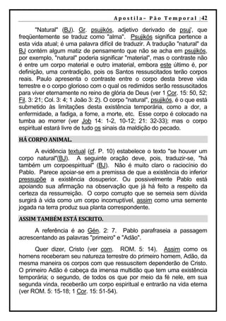 A p o s t i l a – 	 P ã o 	 T e m p o r a l 	 | 42

        "Natural" (BJ). Gr. psujikós, adjetivo derivado de psuj', que
freqüentemente se traduz como "alma". Psujikós significa pertence a
esta vida atual; é uma palavra difícil de traduzir. A tradução "natural" da
BJ contém algum matiz de pensamento que não se acha em psujikós,
por exemplo, "natural" poderia significar "material", mas o contraste não
é entre um corpo material e outro imaterial, embora este último é, por
definição, uma contradição, pois os Santos ressuscitados terão corpos
reais. Paulo apresenta o contraste entre o corpo desta breve vida
terrestre e o corpo glorioso com o qual os redimidos serão ressuscitados
para viver eternamente no reino de glória de Deus (ver 1 Cor. 15: 50, 52;
Fil. 3: 21; Col. 3: 4; 1 João 3: 2). O corpo "natural", psujikós, é o que está
submetido às limitações desta existência temporária, como a dor, a
enfermidade, a fadiga, a fome, a morte, etc. Esse corpo é colocado na
tumba ao morrer (ver Job 14: 1-2, 10-12; 21: 32-33); mas o corpo
espiritual estará livre de tudo os sinais da maldição do pecado.
HÁ	CORPO	ANIMAL.	
      A evidência textual (cf. P. 10) estabelece o texto "se houver um
corpo natural"(BJ). A seguinte oração deve, pois, traduzir-se, "há
também um corpoespiritual" (BJ). Não é muito claro o raciocínio do
Pablo. Parece apoiar-se em a premissa de que a existência do inferior
pressupõe a existência dosuperior. Ou possivelmente Pablo está
apoiando sua afirmação na observação que já há feito a respeito da
certeza da ressurreição. O corpo corrupto que se semeia sem dúvida
surgirá à vida como um corpo incorruptível, assim como uma semente
jogada na terra produz sua planta correspondente.
ASSIM	TAMBÉM	ESTÁ	ESCRITO.	
      A referência é ao Gén. 2: 7. Pablo parafraseia a passagem
acrescentando as palavras "primeiro" e "Adão".
      Quer dizer, Cristo (ver com. ROM. 5: 14). Assim como os
homens receberam seu natureza terrestre do primeiro homem, Adão, da
mesma maneira os corpos com que ressuscitem dependerão de Cristo.
O primeiro Adão é cabeça da imensa multidão que tem uma existência
temporária; o segundo, de todos os que por meio da fé nele, em sua
segunda vinda, receberão um corpo espiritual e entrarão na vida eterna
(ver ROM. 5: 15-18; 1 Cor. 15: 51-54).
 
