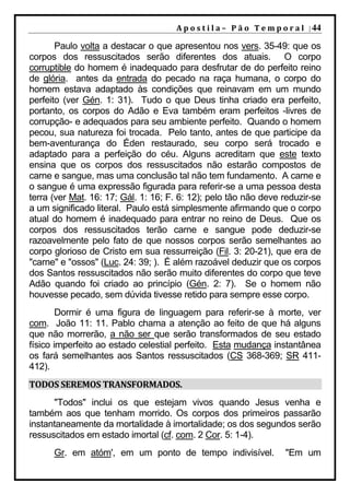 A p o s t i l a – 	 P ã o 	 T e m p o r a l 	 | 44

       Paulo volta a destacar o que apresentou nos vers. 35-49: que os
corpos dos ressuscitados serão diferentes dos atuais. O corpo
corruptible do homem é inadequado para desfrutar de do perfeito reino
de glória. antes da entrada do pecado na raça humana, o corpo do
homem estava adaptado às condições que reinavam em um mundo
perfeito (ver Gén. 1: 31). Tudo o que Deus tinha criado era perfeito,
portanto, os corpos do Adão e Eva também eram perfeitos -livres de
corrupção- e adequados para seu ambiente perfeito. Quando o homem
pecou, sua natureza foi trocada. Pelo tanto, antes de que participe da
bem-aventurança do Éden restaurado, seu corpo será trocado e
adaptado para a perfeição do céu. Alguns acreditam que este texto
ensina que os corpos dos ressuscitados não estarão compostos de
carne e sangue, mas uma conclusão tal não tem fundamento. A carne e
o sangue é uma expressão figurada para referir-se a uma pessoa desta
terra (ver Mat. 16: 17; Gál. 1: 16; F. 6: 12); pelo tão não deve reduzir-se
a um significado literal. Paulo está simplesmente afirmando que o corpo
atual do homem é inadequado para entrar no reino de Deus. Que os
corpos dos ressuscitados terão carne e sangue pode deduzir-se
razoavelmente pelo fato de que nossos corpos serão semelhantes ao
corpo glorioso de Cristo em sua ressurreição (Fil. 3: 20-21), que era de
"carne" e "ossos" (Luc. 24: 39; ). É além razoável deduzir que os corpos
dos Santos ressuscitados não serão muito diferentes do corpo que teve
Adão quando foi criado ao princípio (Gén. 2: 7). Se o homem não
houvesse pecado, sem dúvida tivesse retido para sempre esse corpo.
        Dormir é uma figura de linguagem para referir-se à morte, ver
com. João 11: 11. Pablo chama a atenção ao feito de que há alguns
que não morrerão, a não ser que serão transformados de seu estado
físico imperfeito ao estado celestial perfeito. Esta mudança instantânea
os fará semelhantes aos Santos ressuscitados (CS 368-369; SR 411-
412).
TODOS	SEREMOS	TRANSFORMADOS.	
      "Todos" inclui os que estejam vivos quando Jesus venha e
também aos que tenham morrido. Os corpos dos primeiros passarão
instantaneamente da mortalidade à imortalidade; os dos segundos serão
ressuscitados em estado imortal (cf. com. 2 Cor. 5: 1-4).
      Gr. em atóm', em um ponto de tempo indivisível.                     "Em um
 