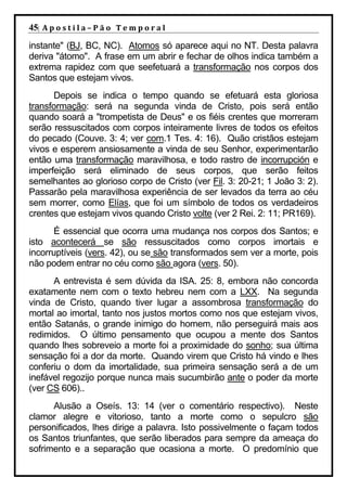 45| A p o s t i l a – P ã o 	 T e m p o r a l 	
instante" (BJ, BC, NC). Atomos só aparece aqui no NT. Desta palavra
deriva "átomo". A frase em um abrir e fechar de olhos indica também a
extrema rapidez com que seefetuará a transformação nos corpos dos
Santos que estejam vivos.
       Depois se indica o tempo quando se efetuará esta gloriosa
transformação: será na segunda vinda de Cristo, pois será então
quando soará a "trompetista de Deus" e os fiéis crentes que morreram
serão ressuscitados com corpos inteiramente livres de todos os efeitos
do pecado (Couve. 3: 4; ver com.1 Tes. 4: 16). Quão cristãos estejam
vivos e esperem ansiosamente a vinda de seu Senhor, experimentarão
então uma transformação maravilhosa, e todo rastro de incorrupción e
imperfeição será eliminado de seus corpos, que serão feitos
semelhantes ao glorioso corpo de Cristo (ver Fil. 3: 20-21; 1 João 3: 2).
Passarão pela maravilhosa experiência de ser levados da terra ao céu
sem morrer, como Elías, que foi um símbolo de todos os verdadeiros
crentes que estejam vivos quando Cristo volte (ver 2 Rei. 2: 11; PR169).
       É essencial que ocorra uma mudança nos corpos dos Santos; e
isto acontecerá se são ressuscitados como corpos imortais e
incorruptíveis (vers. 42), ou se são transformados sem ver a morte, pois
não podem entrar no céu como são agora (vers. 50).
      A entrevista é sem dúvida da ISA. 25: 8, embora não concorda
exatamente nem com o texto hebreu nem com a LXX. Na segunda
vinda de Cristo, quando tiver lugar a assombrosa transformação do
mortal ao imortal, tanto nos justos mortos como nos que estejam vivos,
então Satanás, o grande inimigo do homem, não perseguirá mais aos
redimidos. O último pensamento que ocupou a mente dos Santos
quando lhes sobreveio a morte foi a proximidade do sonho; sua última
sensação foi a dor da morte. Quando virem que Cristo há vindo e lhes
conferiu o dom da imortalidade, sua primeira sensação será a de um
inefável regozijo porque nunca mais sucumbirão ante o poder da morte
(ver CS 606)..
      Alusão a Oseís. 13: 14 (ver o comentário respectivo). Neste
clamor alegre e vitorioso, tanto a morte como o sepulcro são
personificados, lhes dirige a palavra. Isto possivelmente o façam todos
os Santos triunfantes, que serão liberados para sempre da ameaça do
sofrimento e a separação que ocasiona a morte. O predomínio que
 