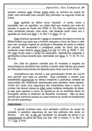 A p o s t i l a – 	 P ã o 	 T e m p o r a l 	 | 46

sempre manteve este inimigo sobre todos os homens da queda do
Adão, será eliminado para sempre dos redimidos na segunda vinda de
Cristo.
      Este aguilhão se define como "pecado". A morte, como o
escorpião, tem um aguilhão, um poder fatal que recebeu por meio do
pecado, a causa da morte (ver ROM. 6: 23). Mas os redimidos nunca
mais cometerão pecado, pelo tanto, não poderão sentir outra vez o
aguilhão da morte (ver Nah. 1: 9; ISA.1: 9; Apoc. 21: 4).
        Este versículo apresenta o tema ou propósito de todos os livros da
Bíblia:mostrar que para que o homem recupere o favor de Deus e volte
para seu condição original de perfeição e liberdade de todos os efeitos
do pecado, foi necessário o prodigioso poder de Deus que atua
mediante nosso Senhor Jesus Cristo (ver Ed 121-122; cf. ROM. 7: 25).
Por este triunfo sobre o poder do adversário, redimido-los elogiarão e
glorificarão a Deus durante toda eternidade (ver Apoc. 5: 11-13; 15: 3-4;
19: 5-6)..
       Em vista da gloriosa verdade que foi revelada a respeito da
ressurreição,se precatória aos crentes a resistir cada esforço que possa
ser feito pelos instrumentos de Satanás para minar sua fé em Cristo.
       Aconselha-se aos crentes a que permaneçam firmes em sua fé
sem permitir que nada os perturbe. Esta exortação a manter uma
estabilidade incomovível se reforça mediante a grandiosa verdade da
ressurreição tão habilmente apresentada pelo apóstolo neste capítulo.
Tendo em conta uma segurança tão maravilhosa para o futuro, os
crentes não devem deixar-se influir pelas múltiplos tentações do diabo,
já seja para agradar a carne ou apartar-se de os evidentes feitos do
Evangelho devido à influência de filosofias mundanas. Não se deve
permitir que nenhuma pessoa ou coisa remova ao crente do fundamento
de sua fé e esperança.
CRESCENDO.	
      O grande incentivo para uma atividade contínua na causa da
verdade, é apositiva segurança de que tais esforços não serão no
Senhor. . . em vão, a não ser resultarão na salvação de almas e na
magnificación da glória de Deus (ver Sal. 126: 6; Anexo 11: 6; ISA. 55:
11; 1 Cor. 3: 8-9).
 