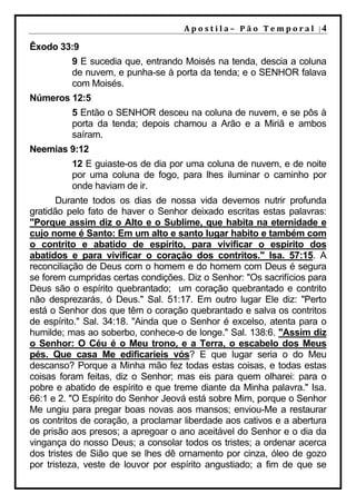 Apostila–	Pão	Temporal	|4

Êxodo 33:9
          9 E sucedia que, entrando Moisés na tenda, descia a coluna
          de nuvem, e punha-se à porta da tenda; e o SENHOR falava
          com Moisés.
Números 12:5
          5 Então o SENHOR desceu na coluna de nuvem, e se pôs à
          porta da tenda; depois chamou a Arão e a Miriã e ambos
          saíram.
Neemias 9:12
          12 E guiaste-os de dia por uma coluna de nuvem, e de noite
          por uma coluna de fogo, para lhes iluminar o caminho por
          onde haviam de ir.
       Durante todos os dias de nossa vida devemos nutrir profunda
gratidão pelo fato de haver o Senhor deixado escritas estas palavras:
"Porque assim diz o Alto e o Sublime, que habita na eternidade e
cujo nome é Santo: Em um alto e santo lugar habito e também com
o contrito e abatido de espírito, para vivificar o espírito dos
abatidos e para vivificar o coração dos contritos." Isa. 57:15. A
reconciliação de Deus com o homem e do homem com Deus é segura
se forem cumpridas certas condições. Diz o Senhor: "Os sacrifícios para
Deus são o espírito quebrantado; um coração quebrantado e contrito
não desprezarás, ó Deus." Sal. 51:17. Em outro lugar Ele diz: "Perto
está o Senhor dos que têm o coração quebrantado e salva os contritos
de espírito." Sal. 34:18. "Ainda que o Senhor é excelso, atenta para o
humilde; mas ao soberbo, conhece-o de longe." Sal. 138:6. "Assim diz
o Senhor: O Céu é o Meu trono, e a Terra, o escabelo dos Meus
pés. Que casa Me edificaríeis vós? E que lugar seria o do Meu
descanso? Porque a Minha mão fez todas estas coisas, e todas estas
coisas foram feitas, diz o Senhor; mas eis para quem olharei: para o
pobre e abatido de espírito e que treme diante da Minha palavra." Isa.
66:1 e 2. "O Espírito do Senhor Jeová está sobre Mim, porque o Senhor
Me ungiu para pregar boas novas aos mansos; enviou-Me a restaurar
os contritos de coração, a proclamar liberdade aos cativos e a abertura
de prisão aos presos; a apregoar o ano aceitável do Senhor e o dia da
vingança do nosso Deus; a consolar todos os tristes; a ordenar acerca
dos tristes de Sião que se lhes dê ornamento por cinza, óleo de gozo
por tristeza, veste de louvor por espírito angustiado; a fim de que se
 