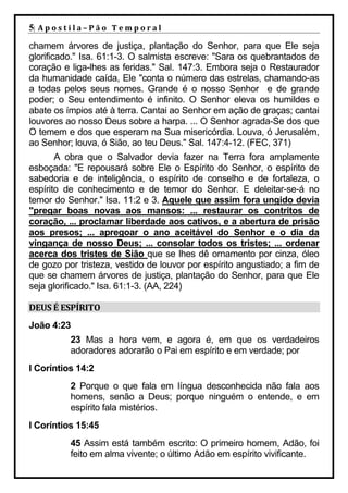 5| A p o s t i l a – P ã o 	 T e m p o r a l 	
chamem árvores de justiça, plantação do Senhor, para que Ele seja
glorificado." Isa. 61:1-3. O salmista escreve: "Sara os quebrantados de
coração e liga-lhes as feridas." Sal. 147:3. Embora seja o Restaurador
da humanidade caída, Ele "conta o número das estrelas, chamando-as
a todas pelos seus nomes. Grande é o nosso Senhor e de grande
poder; o Seu entendimento é infinito. O Senhor eleva os humildes e
abate os ímpios até à terra. Cantai ao Senhor em ação de graças; cantai
louvores ao nosso Deus sobre a harpa. ... O Senhor agrada-Se dos que
O temem e dos que esperam na Sua misericórdia. Louva, ó Jerusalém,
ao Senhor; louva, ó Sião, ao teu Deus." Sal. 147:4-12. (FEC, 371)
       A obra que o Salvador devia fazer na Terra fora amplamente
esboçada: "E repousará sobre Ele o Espírito do Senhor, o espírito de
sabedoria e de inteligência, o espírito de conselho e de fortaleza, o
espírito de conhecimento e de temor do Senhor. E deleitar-se-á no
temor do Senhor." Isa. 11:2 e 3. Aquele que assim fora ungido devia
"pregar boas novas aos mansos: ... restaurar os contritos de
coração, ... proclamar liberdade aos cativos, e a abertura de prisão
aos presos; ... apregoar o ano aceitável do Senhor e o dia da
vingança de nosso Deus; ... consolar todos os tristes; ... ordenar
acerca dos tristes de Sião que se lhes dê ornamento por cinza, óleo
de gozo por tristeza, vestido de louvor por espírito angustiado; a fim de
que se chamem árvores de justiça, plantação do Senhor, para que Ele
seja glorificado." Isa. 61:1-3. (AA, 224)

DEUS	É	ESPÍRITO	
João 4:23
              23 Mas a hora vem, e agora é, em que os verdadeiros
              adoradores adorarão o Pai em espírito e em verdade; por
I Coríntios 14:2
              2 Porque o que fala em língua desconhecida não fala aos
              homens, senão a Deus; porque ninguém o entende, e em
              espírito fala mistérios.
I Coríntios 15:45
              45 Assim está também escrito: O primeiro homem, Adão, foi
              feito em alma vivente; o último Adão em espírito vivificante.
 