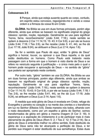 Apostila–	Pão	Temporal	|6

Colossenses 2:5
          5 Porque, ainda que esteja ausente quanto ao corpo, contudo,
          em espírito estou convosco, regozijando-me e vendo a vossa
          ordem e a firmeza da vossa fé em Cristo
       GLÓRIA. Na Bíblia se usa em duas formas principais, porém algo
diferente, ainda que ambas se baseam no significado original do grego
clássico: opinião, noção, reputação. Geralmente se usa para significar
“honra, fama, reconhecimento” (João 5:44; 7:18;), neste sentido se
opõem à desonra (I Cor 11:14,15; 15: 43; II Cor 6:8), e por ele se busca
(João 5:44; 7:18; I Tes 2:6), se lhe recebe (João 5: 41, 44), se lhe dá
(Luc 17:18; João 9:24), se atribuem a Deus (Luc 2:14; Apoc 1:6).
       Se for o sentido que Paulo dá aqui, então “á glória de Deus”
significa o honrar, louvar, ou aprovar o que Deus reparte, e da qual
estão destituídos os homens. Como Paulo está tratando nesta
passagem com a forma em que o homem é visto diante de Deus e se
refere no versículo seguinte á justificação – o único meio pelo o qual o
homem pode recuperar a aprovação de Deus – no sentido de “glória”
que poderia ser apropriado neste contexto.
       Por outro lado, “glória” também se usa GLÓRIA. Na Bíblia se usa
em duas formas principais, porém algo diferente, ainda que ambas se
baseam no significado original do grego clássico: opinião, noção,
reputação. Geralmente se usa para significar “honra, fama,
reconhecimento” (João 5:44; 7:18;), neste sentido se opõem à desonra
(I Cor 11:14,15; 15:43; II Cor 6:8), e por ele se busca (João 5:44; 7:18; I
Tes 2:6), se lhe recebe (João 5:41, 44), se lhe dá (Luc 17:18; João
9:24), se atribuem a Deus (Luc 2:14; Apoc 1:6).
       Á medida que está glória de Deus é revelada em Cristo, refuge do
Evangelho e penetra no coração e na mente dos crentes e o transforma
em luz no Senhor (Efesios 5:8). Desta maneira nós todos, olhando com
o rosto descoberto, como por um espelho a glória do Senhor, somos
transformados de glória em glória a mesma imagem (II Cor 3: 18). A
esperança e a aspiração do cristianismo é a de participar mais é mais
plenamente da glória de Deus (Rom 5: 2; I Tes 2: 12; II Tes 2:14). Se a
glória de Deus é entendida melhor no ultimo sentido. Está destituído da
glória de Deus seria não ter alcançado a perfeição de Deus, e ter
perdido sua imagem é estar destituído de sua semelhança. Estas duas
 