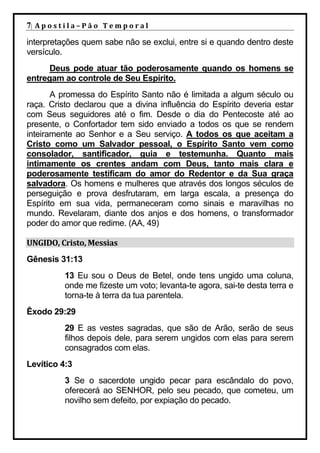7| A p o s t i l a – P ã o 	 T e m p o r a l 	
interpretações quem sabe não se exclui, entre si e quando dentro deste
versículo.
      Deus pode atuar tão poderosamente quando os homens se
entregam ao controle de Seu Espírito.
       A promessa do Espírito Santo não é limitada a algum século ou
raça. Cristo declarou que a divina influência do Espírito deveria estar
com Seus seguidores até o fim. Desde o dia do Pentecoste até ao
presente, o Confortador tem sido enviado a todos os que se rendem
inteiramente ao Senhor e a Seu serviço. A todos os que aceitam a
Cristo como um Salvador pessoal, o Espírito Santo vem como
consolador, santificador, guia e testemunha. Quanto mais
intimamente os crentes andam com Deus, tanto mais clara e
poderosamente testificam do amor do Redentor e da Sua graça
salvadora. Os homens e mulheres que através dos longos séculos de
perseguição e prova desfrutaram, em larga escala, a presença do
Espírito em sua vida, permaneceram como sinais e maravilhas no
mundo. Revelaram, diante dos anjos e dos homens, o transformador
poder do amor que redime. (AA, 49)

UNGIDO,	Cristo,	Messias	
Gênesis 31:13
              13 Eu sou o Deus de Betel, onde tens ungido uma coluna,
              onde me fizeste um voto; levanta-te agora, sai-te desta terra e
              torna-te à terra da tua parentela.
Êxodo 29:29
              29 E as vestes sagradas, que são de Arão, serão de seus
              filhos depois dele, para serem ungidos com elas para serem
              consagrados com elas.
Levítico 4:3
              3 Se o sacerdote ungido pecar para escândalo do povo,
              oferecerá ao SENHOR, pelo seu pecado, que cometeu, um
              novilho sem defeito, por expiação do pecado.
 