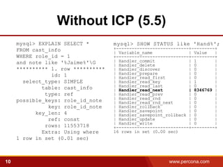 Without ICP (5.5)
     mysql> EXPLAIN SELECT *        mysql> SHOW STATUS like 'Hand%';
     FROM cast_info                 +----------------------------+---------+
                                    | Variable_name              | Value   |
     WHERE role_id = 1              +----------------------------+---------+
     and note like '%Jaime%'G      | Handler_commit             | 1       |
                                    | Handler_delete             | 0       |
     ********** 1. row **********   | Handler_discover           | 0       |
                id: 1               | Handler_prepare            | 0       |
                                    | Handler_read_first         | 0       |
       select_type: SIMPLE          | Handler_read_key           | 1       |
             table: cast_info       | Handler_read_last          | 0       |
                                    | Handler_read_next          | 8346769 |
              type: ref             | Handler_read_prev          | 0       |
     possible_keys: role_id_note    | Handler_read_rnd           | 0       |
                                    | Handler_read_rnd_next      | 0       |
               key: role_id_note    | Handler_rollback           | 0       |
                                    | Handler_savepoint          | 0       |
           key_len: 4               | Handler_savepoint_rollback | 0       |
               ref: const           | Handler_update             | 0       |
                                    | Handler_write              | 0       |
              rows: 11553718        +----------------------------+---------+
             Extra: Using where     16 rows in set (0.00 sec)
     1 row in set (0.01 sec)



10                                                       www.percona.com       5
 