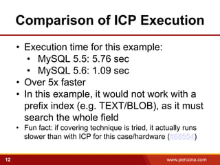 Comparison of ICP Execution
     • Execution time for this example:
        • MySQL 5.5: 5.76 sec
        • MySQL 5.6: 1.09 sec
     • Over 5x faster
     • In this example, it would not work with a
       prefix index (e.g. TEXT/BLOB), as it must
       search the whole field
     • Fun fact: if covering technique is tried, it actually runs
       slower than with ICP for this case/hardware (#68554)


12                                                     www.percona.com   5
 
