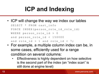 ICP and Indexing
     • ICP will change the way we index our tables
       SELECT * FROM cast_info
       FORCE INDEX(person_role_id_role_id)
       WHERE person_role_id > 0
       and person_role_id < 150000
       and role_id > 1 and role_id < 7;
     • For example, a multiple column index can be, in
       some cases, efficiently used for a range
       condition on several columns:
       •   Effectiveness is highly dependent on how selective
           is the second part of the index (an “index scan” is
           still done at engine level)
13                                                www.percona.com
                                                                    13
 