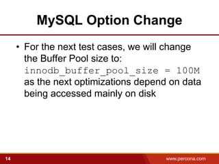 MySQL Option Change
     • For the next test cases, we will change
       the Buffer Pool size to:
       innodb_buffer_pool_size = 100M
       as the next optimizations depend on data
       being accessed mainly on disk




14                                     www.percona.com
 