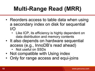 Multi-Range Read (MRR)
     • Reorders access to table data when using
       a secondary index on disk for sequential
       I/O
        • Like ICP, its efficiency is highly dependent on
          data distribution and memory contents
     • It also depends on hardware sequential
       access (e.g., InnoDB’s read ahead)
        • Not useful on SSDs
     • Not compatible with Using index
     • Only for range access and equi-joins

15                                              www.percona.com   5
 