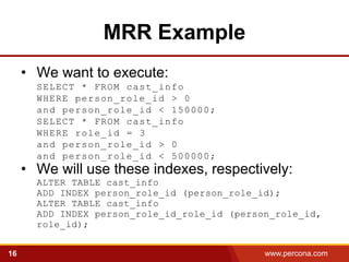 MRR Example
     • We want to execute:
       SELECT * FROM cast_info
       WHERE person_role_id > 0
       and person_role_id < 150000;
       SELECT * FROM cast_info
       WHERE role_id = 3
       and person_role_id > 0
       and person_role_id < 500000 ;
     • We will use these indexes, respectively:
       ALTER TABLE cast_info
       ADD INDEX person_role_id (person_role_id);
       ALTER TABLE cast_info
       ADD INDEX person_role_id_role_id (person_role_id,
       role_id);


16                                            www.percona.com   5
 