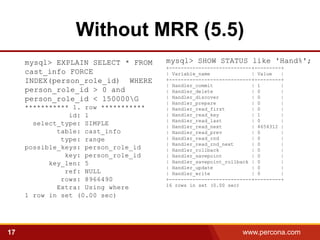 Without MRR (5.5)
     mysql> EXPLAIN SELECT * FROM     mysql> SHOW STATUS like 'Hand%';
                                      +----------------------------+---------+
     cast_info FORCE                  | Variable_name              | Value   |
     INDEX(person_role_id) WHERE      +----------------------------+---------+
                                      | Handler_commit             | 1       |
     person_role_id > 0 and           | Handler_delete             | 0       |
     person_role_id < 150000G        | Handler_discover           | 0       |
                                      | Handler_prepare            | 0       |
     *********** 1. row ***********   | Handler_read_first         | 0       |
                id: 1                 | Handler_read_key           | 1       |
                                      | Handler_read_last          | 0       |
       select_type: SIMPLE            | Handler_read_next          | 4654312 |
             table: cast_info         | Handler_read_prev          | 0       |
              type: range             | Handler_read_rnd           | 0       |
                                      | Handler_read_rnd_next      | 0       |
     possible_keys: person_role_id    | Handler_rollback           | 0       |
               key: person_role_id    | Handler_savepoint          | 0       |
           key_len: 5                 | Handler_savepoint_rollback | 0       |
                                      | Handler_update             | 0       |
               ref: NULL              | Handler_write              | 0       |
              rows: 8966490           +----------------------------+---------+
                                      16 rows in set (0.00 sec)
             Extra: Using where
     1 row in set (0.00 sec)




17                                                              www.percona.com   5
 