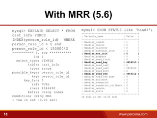With MRR (5.6)
     mysql> EXPLAIN SELECT * FROM     mysql> SHOW STATUS like 'Hand%';
                                      +----------------------------+---------+
     cast_info FORCE                  | Variable_name              | Value   |
     INDEX(person_role_id) WHERE      +----------------------------+---------+
                                      | Handler_commit             | 1       |
     person_role_id > 0 and           | Handler_delete             | 0       |
     person_role_id < 150000G        | Handler_discover           | 0       |
                                      | Handler_external_lock      | 4       |
     *********** 1. row ***********   | Handler_mrr_init           | 0       |
                id: 1                 | Handler_prepare            | 0       |
                                      | Handler_read_first         | 0       |
       select_type: SIMPLE            | Handler_read_key           | 4654313 |
             table: cast_info         | Handler_read_last          | 0       |
              type: range             | Handler_read_next          | 4654312 |
                                      | Handler_read_prev          | 0       |
     possible_keys: person_role_id    | Handler_read_rnd           | 4654312 |
               key: person_role_id    | Handler_read_rnd_next      | 0       |
           key_len: 5                 | Handler_rollback           | 0       |
                                      | Handler_savepoint          | 0       |
               ref: NULL              | Handler_savepoint_rollback | 0       |
              rows: 8966490           | Handler_update             | 0       |
                                      | Handler_write              | 0       |
             Extra: Using index
                                      +----------------------------+---------+
     condition; Using MRR             18 rows in set (0.00 sec)
     1 row in set (0.00 sec)



18                                                              www.percona.com   5
 
