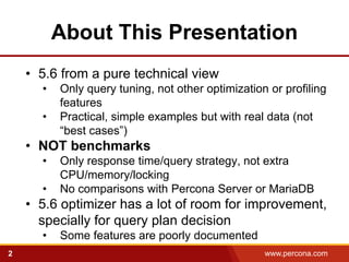 About This Presentation
    • 5.6 from a pure technical view
      •   Only query tuning, not other optimization or profiling
          features
      •   Practical, simple examples but with real data (not
          “best cases”)
    • NOT benchmarks
      •   Only response time/query strategy, not extra
          CPU/memory/locking
      •   No comparisons with Percona Server or MariaDB
    • 5.6 optimizer has a lot of room for improvement,
      specially for query plan decision
      •   Some features are poorly documented
2                                                  www.percona.com
 