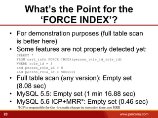 What’s the Point for the
             ‘FORCE INDEX’?
     • For demonstration purposes (full table scan
       is better here)
     • Some features are not properly detected yet:
       SELECT *
       FROM cast_info FORCE INDEX(person_role_id_role_id)
       WHERE role_id = 3
       and person_role_id > 0
       and person_role_id < 500000;

     • Full table scan (any version): Empty set
       (8.08 sec)
     • MySQL 5.5: Empty set (1 min 16.88 sec)
     • MySQL 5.6 ICP+MRR*: Empty set (0.46 sec)
       *ICP is responsible for the dramatic change in execution time, not MRR

20                                                                          www.percona.com
 