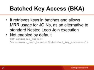 Batched Key Access (BKA)
     • It retrieves keys in batches and allows
       MRR usage for JOINs, as an alternative to
       standard Nested Loop Join execution
     • Not enabled by default
       SET optimizer_switch=
       'mrr=on,mrr_cost_based=off,batched_key_access=on';




21                                            www.percona.com
 
