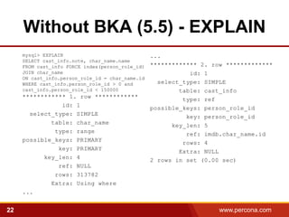 Without BKA (5.5) - EXPLAIN
     mysql> EXPLAIN                               ...
     SELECT cast_info.note, char_name.name
     FROM cast_info FORCE index(person_role_id)   ************* 2. row *************
     JOIN char_name                                          id: 1
     ON cast_info.person_role_id = char_name.id
     WHERE cast_info.person_role_id > 0 and         select_type: SIMPLE
     cast_info.person_role_id < 150000                    table: cast_info
     ************ 1. row ************                      type: ref
                id: 1                             possible_keys: person_role_id
       select_type: SIMPLE
                                                            key: person_role_id
             table: char_name                           key_len: 5
              type: range                                   ref: imdb.char_name.id
     possible_keys: PRIMARY                                rows: 4
               key: PRIMARY                               Extra: NULL
           key_len: 4
                                                  2 rows in set (0.00 sec)
               ref: NULL
              rows: 313782
             Extra: Using where
     ...


22                                                                   www.percona.com
 