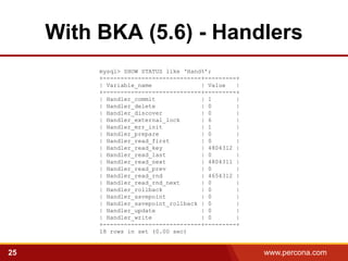 With BKA (5.6) - Handlers
          mysql> SHOW STATUS like ‘Hand%’;
          +----------------------------+---------+
          | Variable_name              | Value   |
          +----------------------------+---------+
          | Handler_commit             | 1       |
          | Handler_delete             | 0       |
          | Handler_discover           | 0       |
          | Handler_external_lock      | 6       |
          | Handler_mrr_init           | 1       |
          | Handler_prepare            | 0       |
          | Handler_read_first         | 0       |
          | Handler_read_key           | 4804312 |
          | Handler_read_last          | 0       |
          | Handler_read_next          | 4804311 |
          | Handler_read_prev          | 0       |
          | Handler_read_rnd           | 4654312 |
          | Handler_read_rnd_next      | 0       |
          | Handler_rollback           | 0       |
          | Handler_savepoint          | 0       |
          | Handler_savepoint_rollback | 0       |
          | Handler_update             | 0       |
          | Handler_write              | 0       |
          +----------------------------+---------+
          18 rows in set (0.00 sec)


25                                                   www.percona.com
 