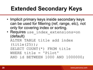 Extended Secondary Keys
     • Implicit primary keys inside secondary keys
       can be used for filtering (ref, range, etc), not
       only for covering index or sorting.
     • Requires use_index_extensions=on
       (default)
       ALTER TABLE title add index
       (title(25));
       SELECT COUNT(*) FROM title
       WHERE title = 'Pilot'
       AND id BETWEEN 1000 AND 1000000;

28                                           www.percona.com   5
 