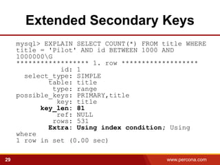 Extended Secondary Keys
     mysql> EXPLAIN SELECT COUNT(*) FROM title WHERE
     title = 'Pilot' AND id BETWEEN 1000 AND
     1000000G
     ****************** 1. row *******************
                 id: 1
       select_type: SIMPLE
             table: title
               type: range
     possible_keys: PRIMARY,title
                key: title
           key_len: 81
                ref: NULL
               rows: 531
             Extra: Using index condition; Using
     where
     1 row in set (0.00 sec)

29                                        www.percona.com   5
 