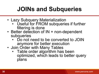 JOINs and Subqueries
     • Lazy Subquery Materialization
        • Useful for FROM subqueries if further
          filtering is done
     • Better detection of IN + non-dependent
       subqueries
        • Do not need to be converted to JOIN
          anymore for better execution
     • Join Order with Many Tables
        • Table order algorithm has been
          optimized, which leads to better query
          plans

30                                       www.percona.com   5
 