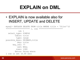 EXPLAIN on DML
     • EXPLAIN is now available also for
       INSERT, UPDATE and DELETE
     mysql> EXPLAIN DELETE FROM title WHERE title = 'Pilot'G
     ********************* 1. row *********************
                id: 1
       select_type: SIMPLE
             table: title
              type: range
     possible_keys: PRIMARY,title
               key: title
           key_len: 77
               ref: NULL
              rows: 1380
             Extra: Using where
     1 row in set (0.00 sec)

32                                                   www.percona.com   5
 
