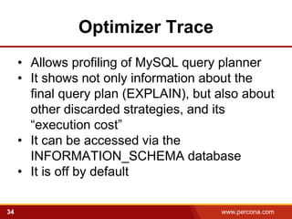 Optimizer Trace
     • Allows profiling of MySQL query planner
     • It shows not only information about the
       final query plan (EXPLAIN), but also about
       other discarded strategies, and its
       “execution cost”
     • It can be accessed via the
       INFORMATION_SCHEMA database
     • It is off by default

34                                     www.percona.com   5
 