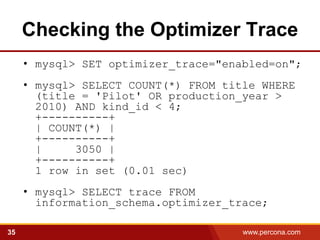 Checking the Optimizer Trace
     • mysql> SET optimizer_trace="enabled=on";
     • mysql> SELECT COUNT(*) FROM title WHERE
       (title = 'Pilot' OR production_year >
       2010) AND kind_id < 4;
       +----------+
       | COUNT(*) |
       +----------+
       |     3050 |
       +----------+
       1 row in set (0.01 sec)
     • mysql> SELECT trace FROM
       information_schema.optimizer_trace;

35                                    www.percona.com   5
 
