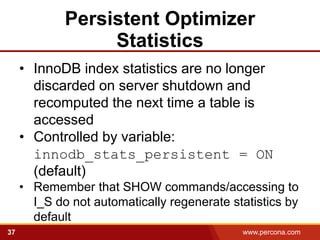 Persistent Optimizer
                  Statistics
     • InnoDB index statistics are no longer
       discarded on server shutdown and
       recomputed the next time a table is
       accessed
     • Controlled by variable:
       innodb_stats_persistent = ON
       (default)
     • Remember that SHOW commands/accessing to
       I_S do not automatically regenerate statistics by
       default
37                                           www.percona.com   5
 