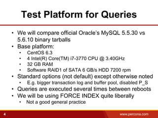Test Platform for Queries
    • We will compare official Oracle’s MySQL 5.5.30 vs
      5.6.10 binary tarballs
    • Base platform:
      •    CentOS 6.3
      •    4 Intel(R) Core(TM) i7-3770 CPU @ 3.40GHz
      •    32 GB RAM
      •    Software RAID1 of SATA 6 GB/s HDD 7200 rpm
    • Standard options (not default) except otherwise noted
      •    E.g. bigger transaction log and buffer pool, disabled P_S
    • Queries are executed several times between reboots
    • We will be using FORCE INDEX quite liberally
      •    Not a good general practice

4                                                     www.percona.com
 