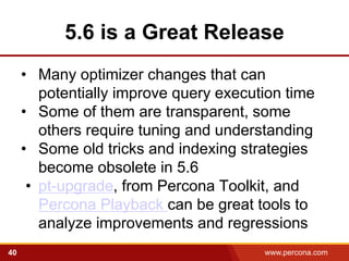 5.6 is a Great Release
     • Many optimizer changes that can
        potentially improve query execution time
     • Some of them are transparent, some
        others require tuning and understanding
     • Some old tricks and indexing strategies
        become obsolete in 5.6
      • pt-upgrade, from Percona Toolkit, and
        Percona Playback can be great tools to
        analyze improvements and regressions
40                                      www.percona.com
 