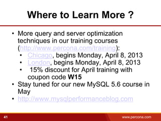 Where to Learn More ?
     • More query and server optimization
       techniques in our training courses
       (http://www.percona.com/training):
        • Chicago, begins Monday, April 8, 2013
        • London, begins Monday, April 8, 2013
        • 15% discount for April training with
           coupon code W15
     • Stay tuned for our new MySQL 5.6 course in
       May
     • http://www.mysqlperformanceblog.com

41                                      www.percona.com
 