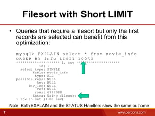 Filesort with Short LIMIT
    • Queries that require a filesort but only the first
      records are selected can benefit from this
      optimization:
       mysql> EXPLAIN select * from movie_info
       ORDER BY info LIMIT 100G
       ********************* 1. row *********************
                  id: 1
         select_type: SIMPLE
               table: movie_info
                type: ALL
       possible_keys: NULL
                 key: NULL
             key_len: NULL
                 ref: NULL
                rows: 6927988
               Extra: Using filesort
       1 row in set (0.00 sec)

    Note: Both EXPLAIN and the STATUS Handlers show the same outcome
7                                                      www.percona.com   5
 