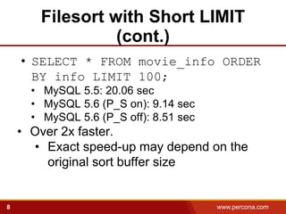 Filesort with Short LIMIT
                 (cont.)
    • SELECT * FROM movie_info ORDER
      BY info LIMIT 100;
      • MySQL 5.5: 20.06 sec
      • MySQL 5.6 (P_S on): 9.14 sec
      • MySQL 5.6 (P_S off): 8.51 sec
    • Over 2x faster.
      • Exact speed-up may depend on the
        original sort buffer size


8                                       www.percona.com   5
 