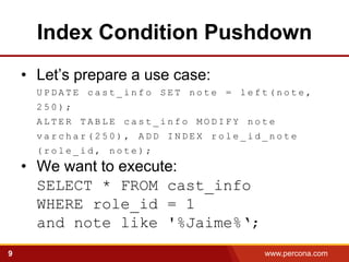 Index Condition Pushdown
    • Let’s prepare a use case:
      UPDATE cast_info SET note = left(note,
      250);
      ALTER TABLE cast_info MODIFY note
      varchar(250), ADD INDEX role_id_note
      (role_id, note);
    • We want to execute:
      SELECT * FROM cast_info
      WHERE role_id = 1
      and note like '%Jaime%‘;
9                                    www.percona.com   5
 