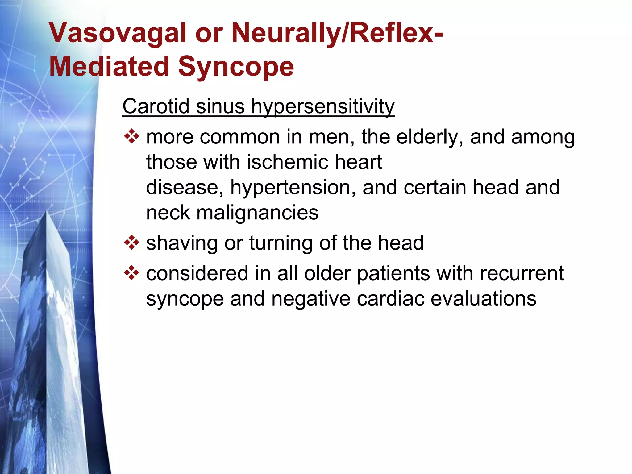 Vasovagal or Neurally/Reflex-
Mediated Syncope
Carotid sinus hypersensitivity
 more common in men, the elderly, and among
those with ischemic heart
disease, hypertension, and certain head and
neck malignancies
 shaving or turning of the head
 considered in all older patients with recurrent
syncope and negative cardiac evaluations
 