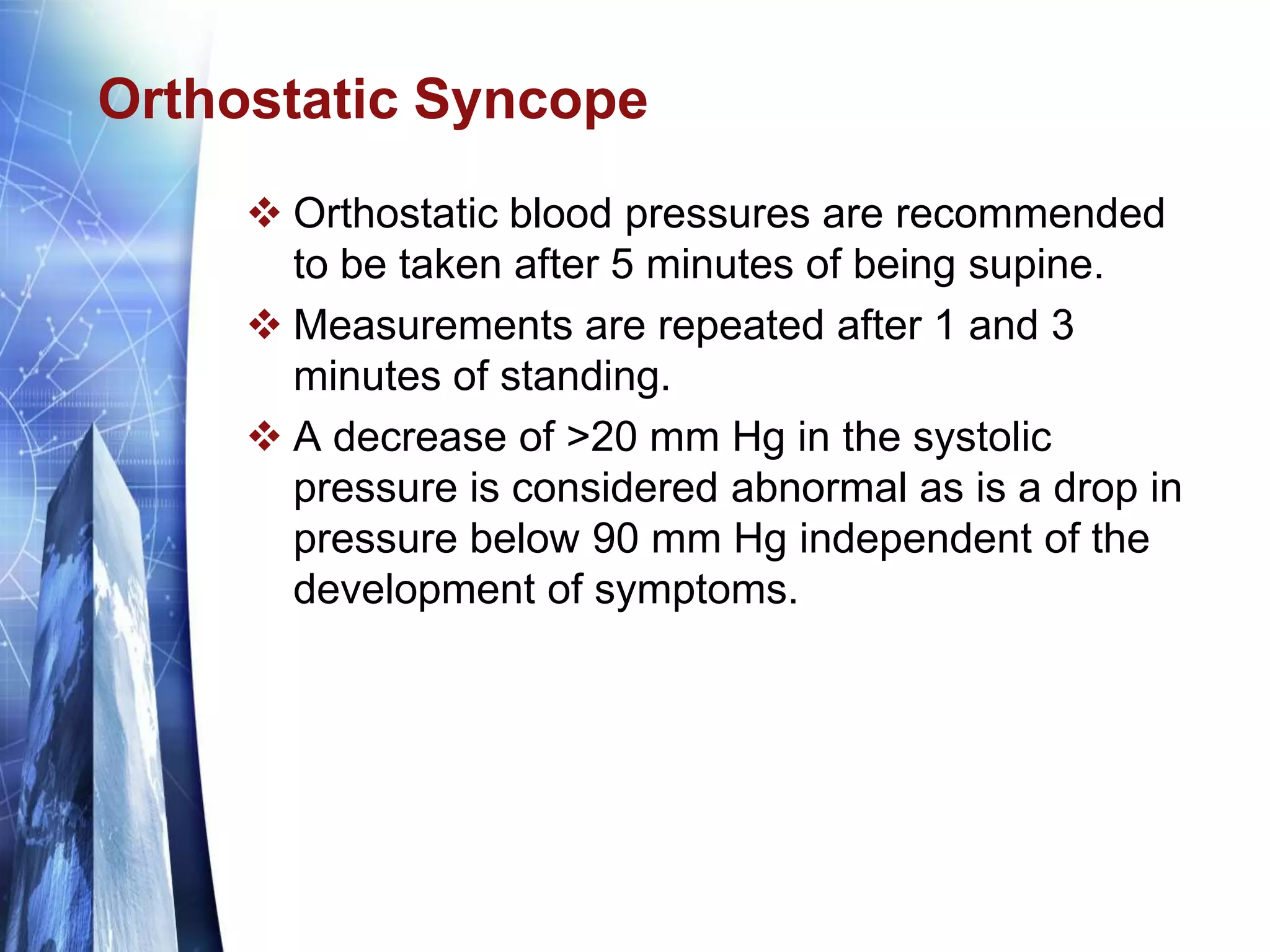 Orthostatic Syncope
 Orthostatic blood pressures are recommended
to be taken after 5 minutes of being supine.
 Measurements are repeated after 1 and 3
minutes of standing.
 A decrease of >20 mm Hg in the systolic
pressure is considered abnormal as is a drop in
pressure below 90 mm Hg independent of the
development of symptoms.
 