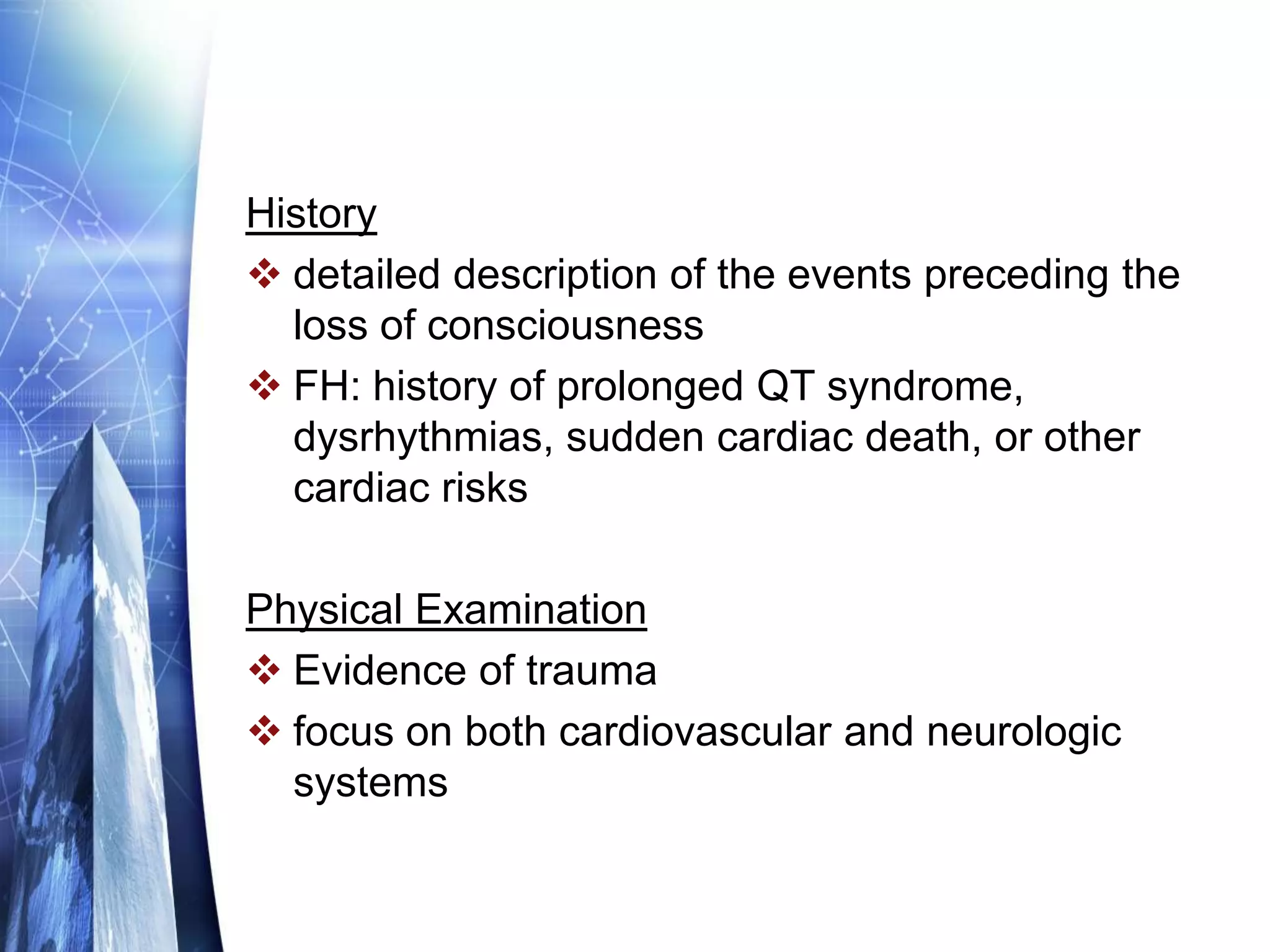 History
 detailed description of the events preceding the
loss of consciousness
 FH: history of prolonged QT syndrome,
dysrhythmias, sudden cardiac death, or other
cardiac risks
Physical Examination
 Evidence of trauma
 focus on both cardiovascular and neurologic
systems
 