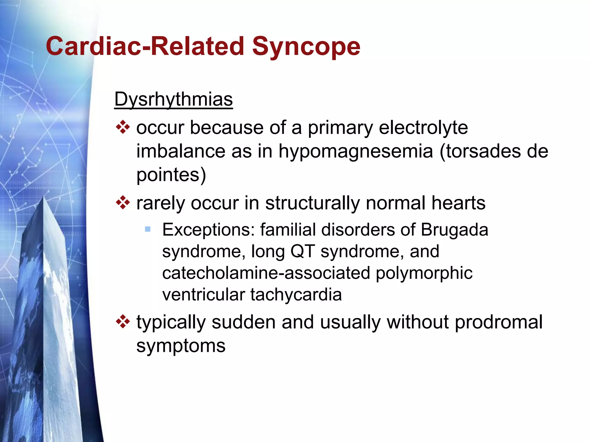 Cardiac-Related Syncope
Dysrhythmias
 occur because of a primary electrolyte
imbalance as in hypomagnesemia (torsades de
pointes)
 rarely occur in structurally normal hearts
 Exceptions: familial disorders of Brugada
syndrome, long QT syndrome, and
catecholamine-associated polymorphic
ventricular tachycardia
 typically sudden and usually without prodromal
symptoms
 