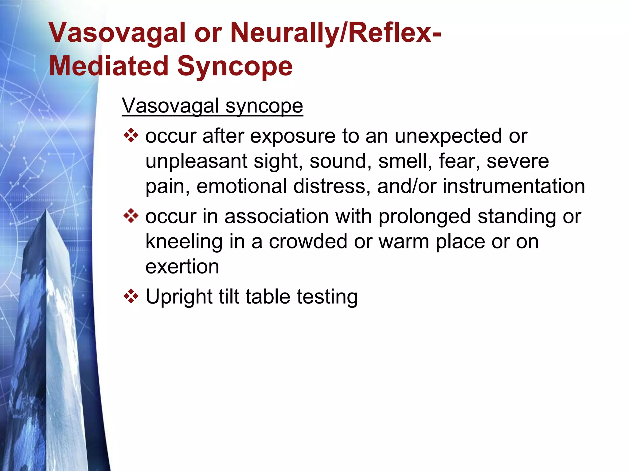 Vasovagal or Neurally/Reflex-
Mediated Syncope
Vasovagal syncope
 occur after exposure to an unexpected or
unpleasant sight, sound, smell, fear, severe
pain, emotional distress, and/or instrumentation
 occur in association with prolonged standing or
kneeling in a crowded or warm place or on
exertion
 Upright tilt table testing
 