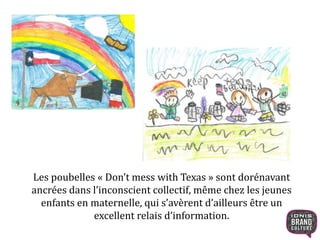 Les poubelles « Don’t mess with Texas » sont dorénavant 
ancrées dans l’inconscient collectif, même chez les jeunes 
enfants en maternelle, qui s’avèrent d’ailleurs être un 
excellent relais d’information. 
 