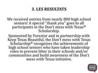 3. LES RESULTATS 
We received entries from nearly 800 high school 
seniors! A special "thank you" goes to all 
participants in the Don't mess with Texas® 
Scholarship. 
Sponsored by Forestar and in partnership with 
Keep Texas Beautiful, the Don't mess with Texas 
Scholarship® recognizes the achievements of 
high school seniors who have taken leadership 
roles to prevent litter in their schools and/or 
communities and build awareness of the Don't 
mess with Texas initiative. 
 