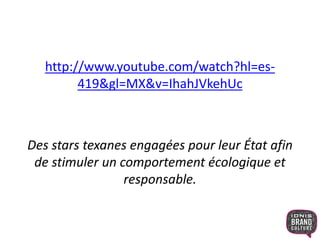 http://www.youtube.com/watch?hl=es- 
419&gl=MX&v=IhahJVkehUc 
Des stars texanes engagées pour leur État afin 
de stimuler un comportement écologique et 
responsable. 
 